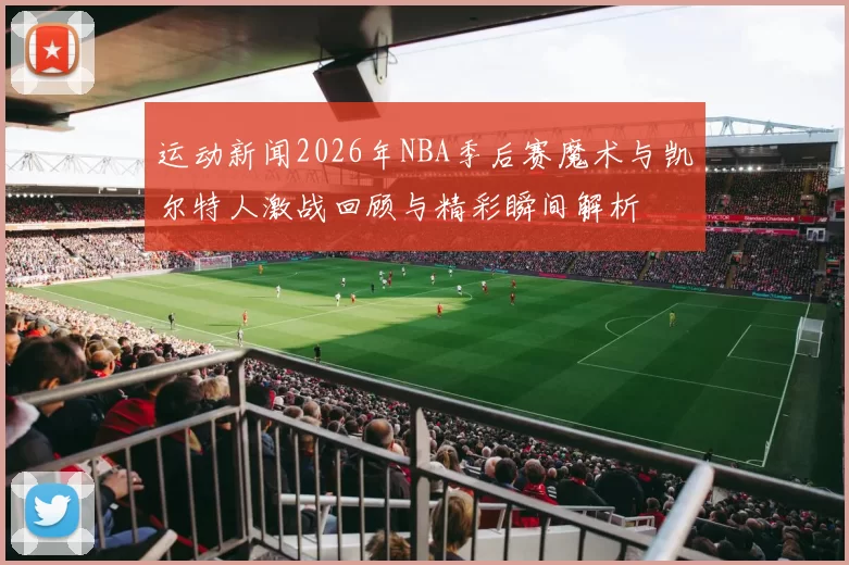 运动新闻2026年NBA季后赛魔术与凯尔特人激战回顾与精彩瞬间解析