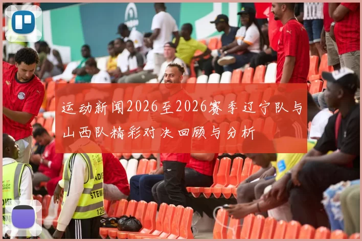 运动新闻2026至2026赛季辽宁队与山西队精彩对决回顾与分析