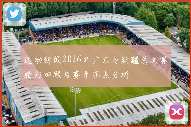 运动新闻2026年广东与新疆总决赛精彩回顾与赛季亮点分析
