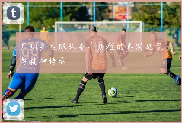 广州乒乓球队奋斗历程的真实记录与精神传承